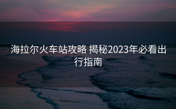 海拉尔火车站攻略 揭秘2023年必看出行指南