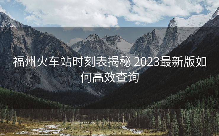 福州火车站时刻表揭秘 2023最新版如何高效查询