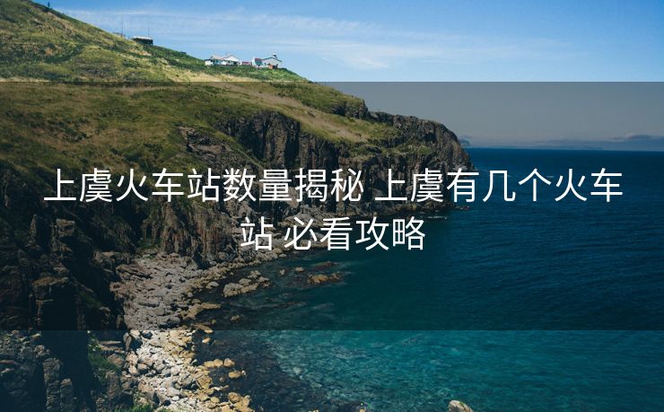 上虞火车站数量揭秘 上虞有几个火车站 必看攻略