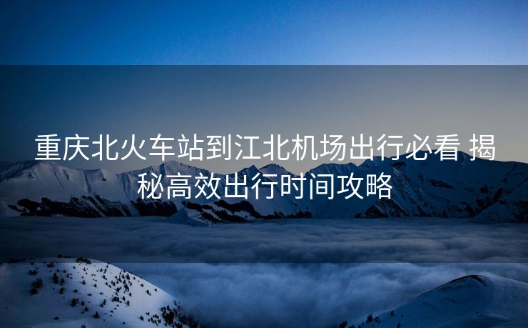 重庆北火车站到江北机场出行必看 揭秘高效出行时间攻略