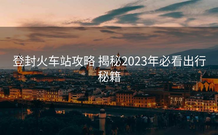 登封火车站攻略 揭秘2023年必看出行秘籍
