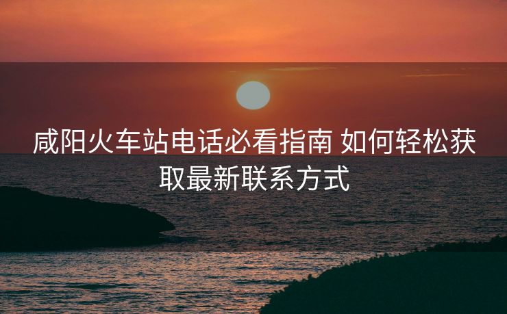 咸阳火车站电话必看指南 如何轻松获取最新联系方式
