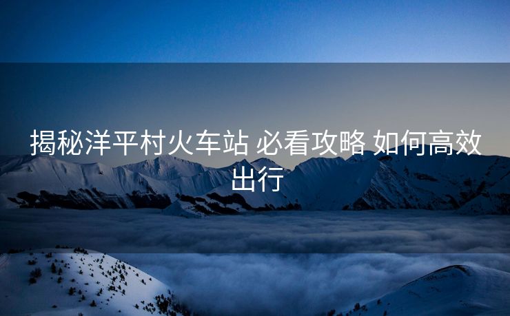 揭秘洋平村火车站 必看攻略 如何高效出行