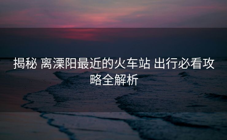 揭秘 离溧阳最近的火车站 出行必看攻略全解析