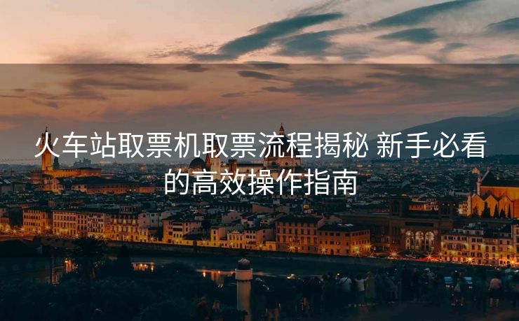 火车站取票机取票流程揭秘 新手必看的高效操作指南 火车站取票机取票流程揭秘 新手必看的高效操作指南