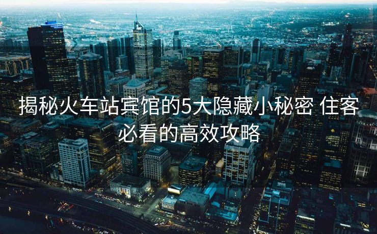 揭秘火车站宾馆的5大隐藏小秘密 住客必看的高效攻略