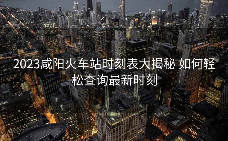 2023咸阳火车站时刻表大揭秘 如何轻松查询最新时刻