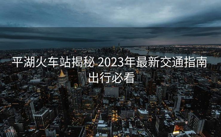 平湖火车站揭秘 2023年最新交通指南 出行必看