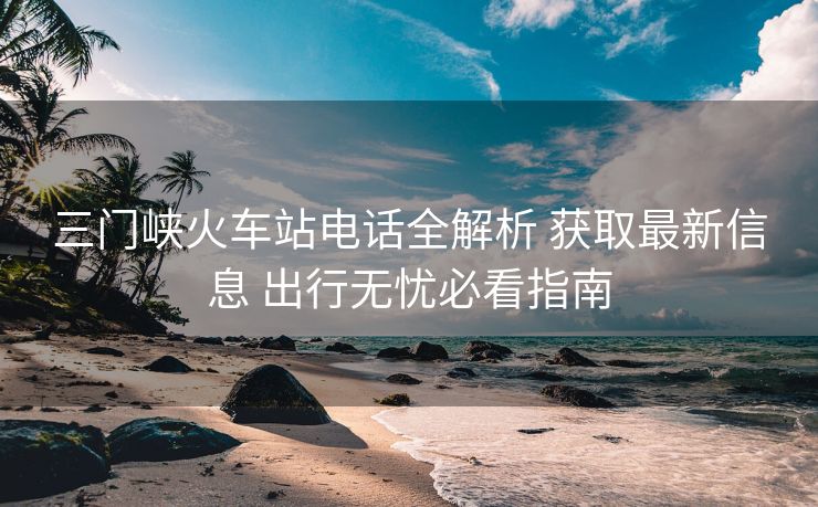 三门峡火车站电话全解析 获取最新信息 出行无忧必看指南 三门峡火车站电话全解析 获取最新信息 出行无忧必看指南