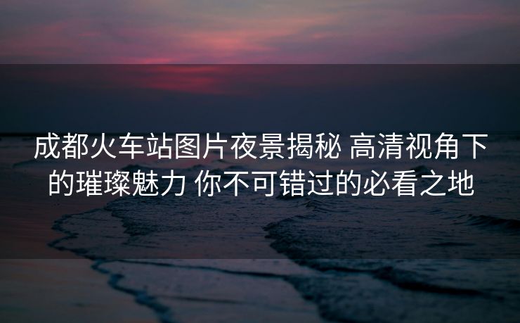 成都火车站图片夜景揭秘 高清视角下的璀璨魅力 你不可错过的必看之地