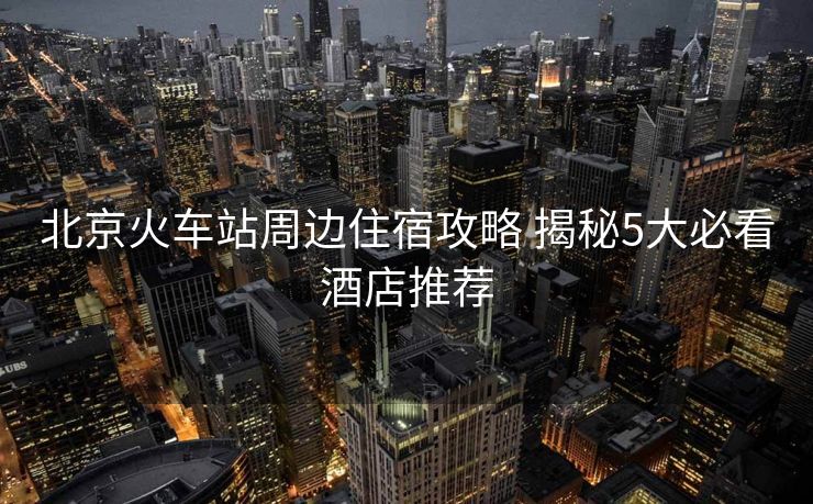 北京火车站周边住宿攻略 揭秘5大必看酒店推荐