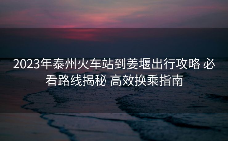 2023年泰州火车站到姜堰出行攻略 必看路线揭秘 高效换乘指南