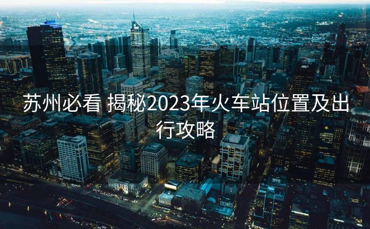 苏州必看 揭秘2023年火车站位置及出行攻略