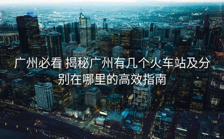 广州必看 揭秘广州有几个火车站及分别在哪里的高效指南