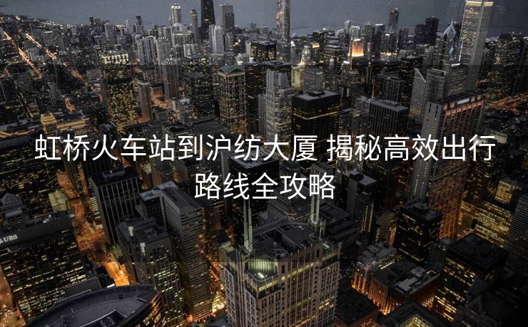 虹桥火车站到沪纺大厦 揭秘高效出行路线全攻略 虹桥火车站到沪纺大厦 揭秘高效出行路线全攻略