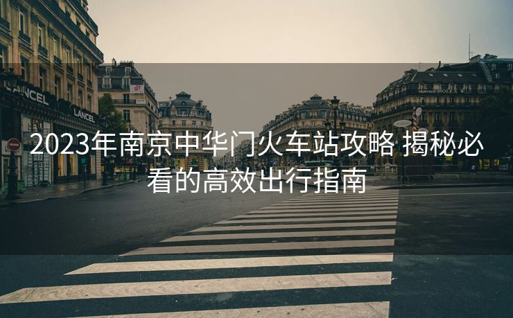 2023年南京中华门火车站攻略 揭秘必看的高效出行指南