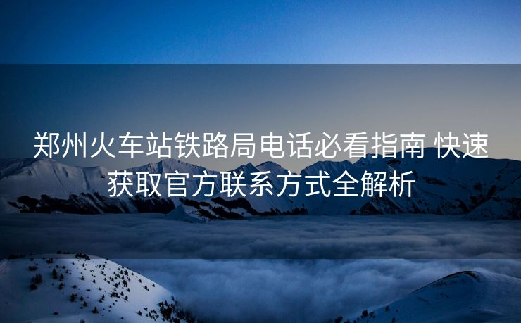 郑州火车站铁路局电话必看指南 快速获取官方联系方式全解析