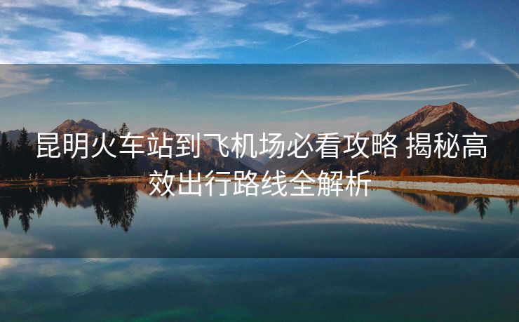 昆明火车站到飞机场必看攻略 揭秘高效出行路线全解析