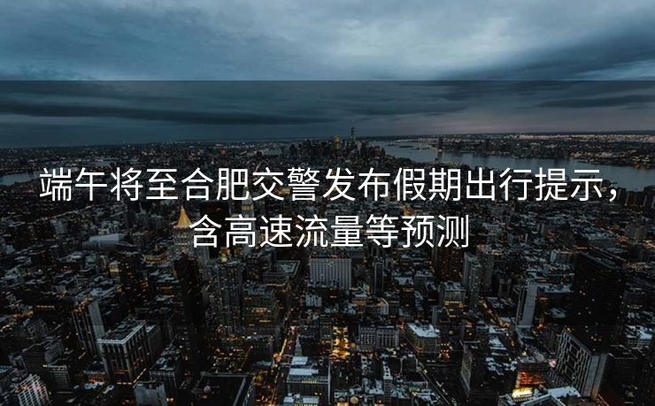 端午将至合肥交警发布假期出行提示，含高速流量等预测