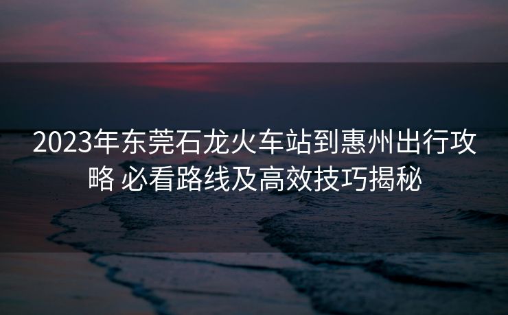 2023年东莞石龙火车站到惠州出行攻略 必看路线及高效技巧揭秘