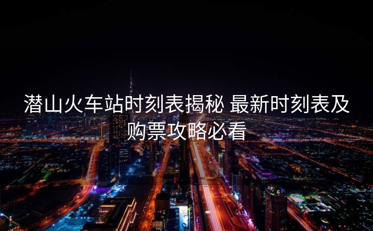 潜山火车站时刻表揭秘 最新时刻表及购票攻略必看 潜山火车站时刻表揭秘 最新时刻表及购票攻略必看