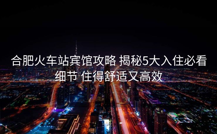 合肥火车站宾馆攻略 揭秘5大入住必看细节 住得舒适又高效
