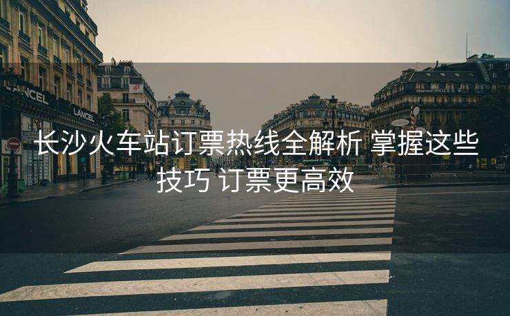长沙火车站订票热线全解析 掌握这些技巧 订票更高效 长沙火车站订票热线全解析 掌握这些技巧 订票更高效