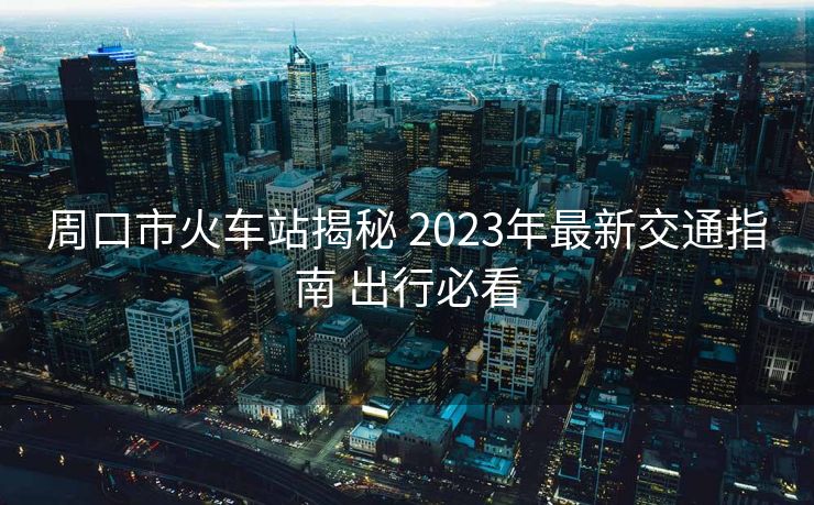 周口市火车站揭秘 2023年最新交通指南 出行必看