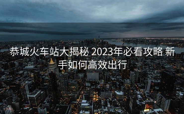 恭城火车站大揭秘 2023年必看攻略 新手如何高效出行