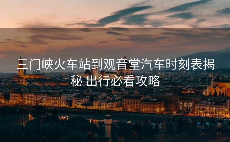 三门峡火车站到观音堂汽车时刻表揭秘 出行必看攻略