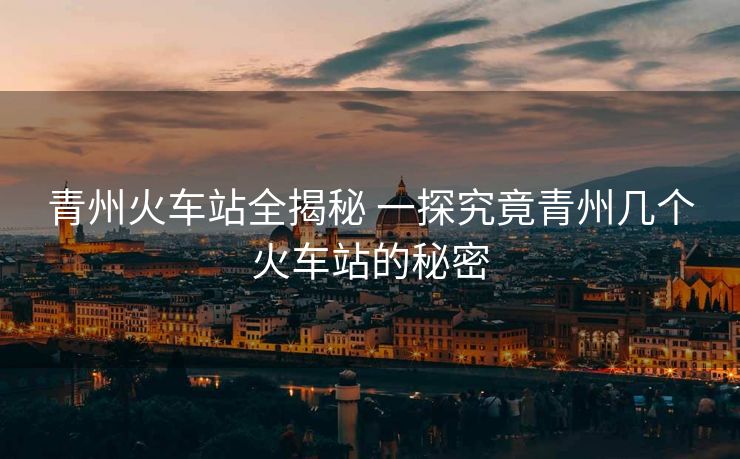 青州火车站全揭秘 一探究竟青州几个火车站的秘密 青州火车站全揭秘 一探究竟青州几个火车站的秘密
