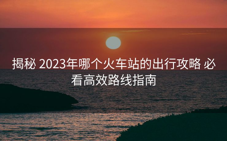 揭秘 2023年哪个火车站的出行攻略 必看高效路线指南