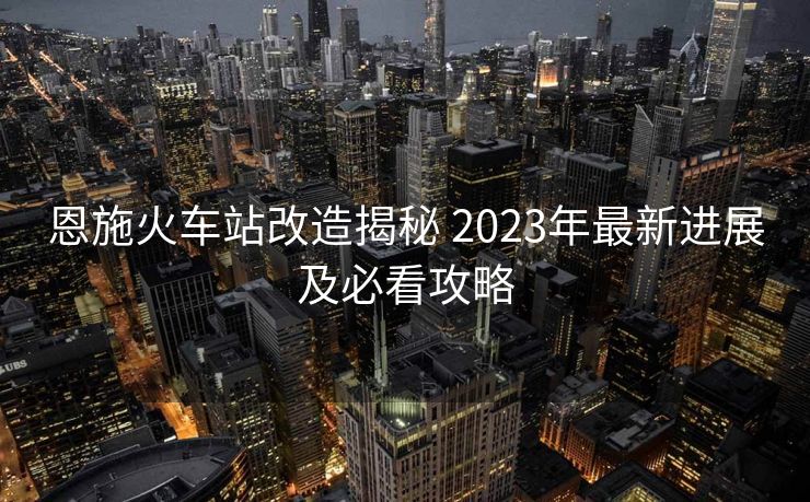 恩施火车站改造揭秘 2023年最新进展及必看攻略