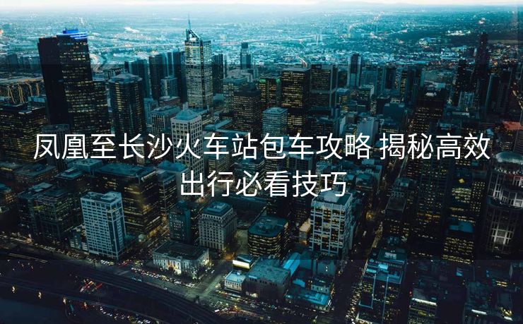 凤凰至长沙火车站包车攻略 揭秘高效出行必看技巧