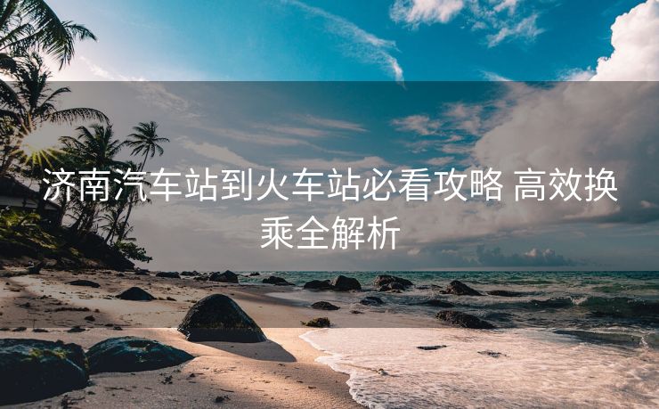 济南汽车站到火车站必看攻略 高效换乘全解析