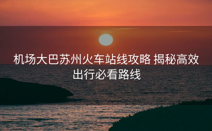 机场大巴苏州火车站线攻略 揭秘高效出行必看路线