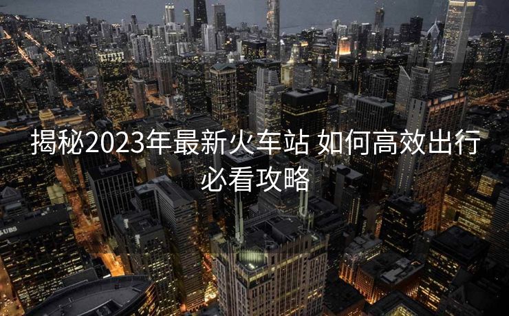 揭秘2023年最新火车站 如何高效出行必看攻略