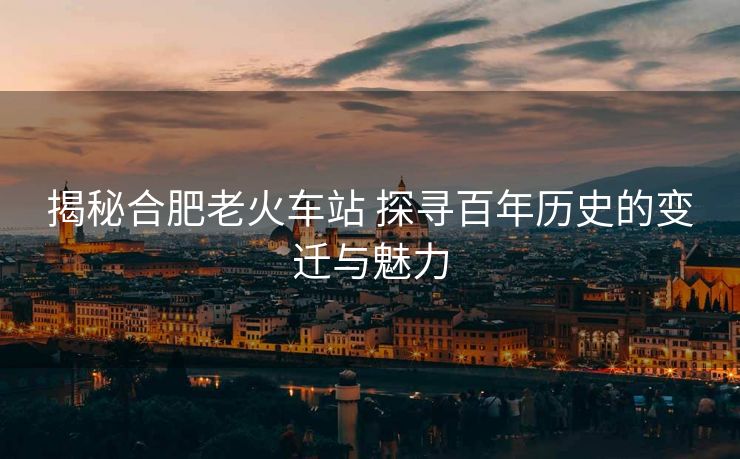 揭秘合肥老火车站 探寻百年历史的变迁与魅力