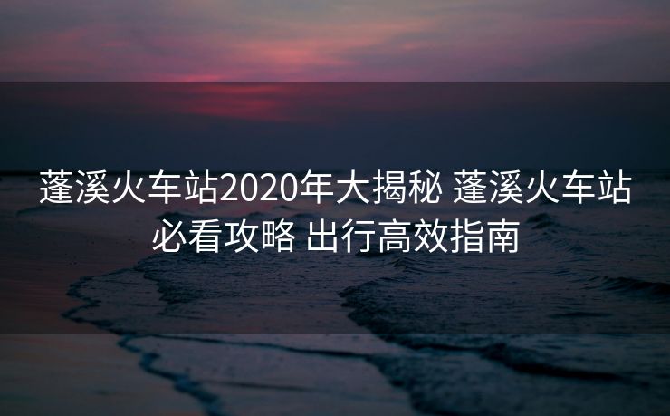 蓬溪火车站2020年大揭秘 蓬溪火车站必看攻略 出行高效指南