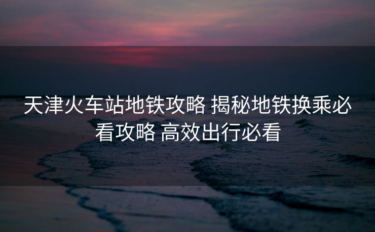 天津火车站地铁攻略 揭秘地铁换乘必看攻略 高效出行必看