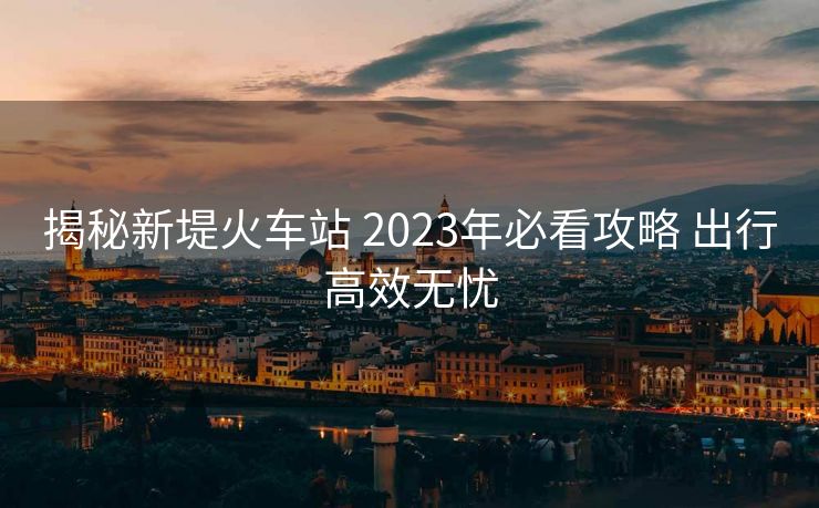 揭秘新堤火车站 2023年必看攻略 出行高效无忧