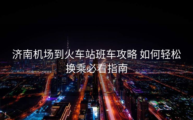 济南机场到火车站班车攻略 如何轻松换乘必看指南