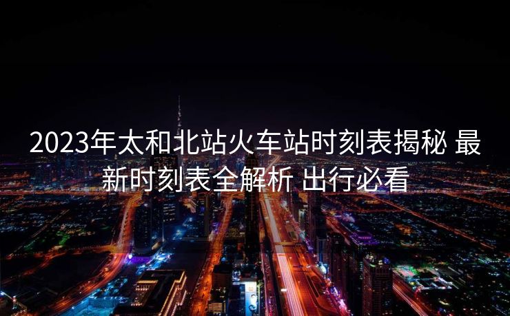 2023年太和北站火车站时刻表揭秘 最新时刻表全解析 出行必看
