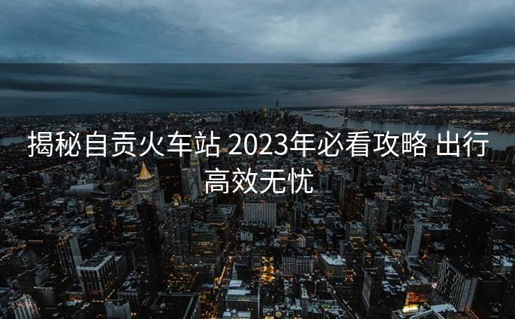 揭秘自贡火车站 2023年必看攻略 出行高效无忧
