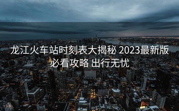 龙江火车站时刻表大揭秘 2023最新版必看攻略 出行无忧