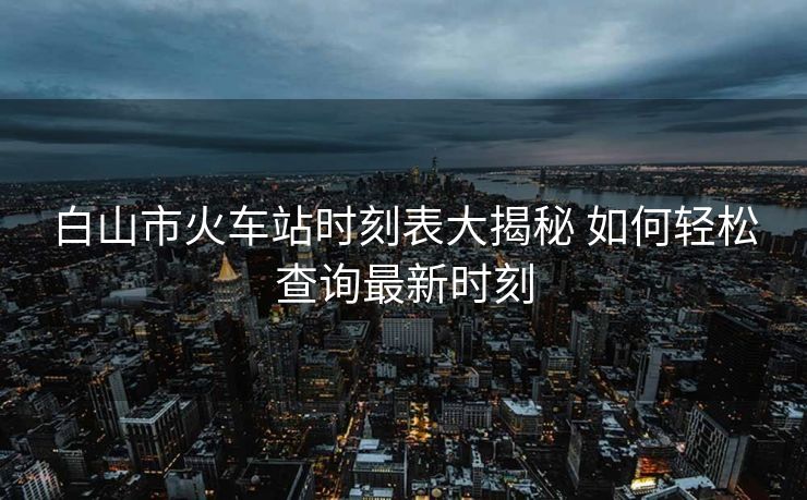 白山市火车站时刻表大揭秘 如何轻松查询最新时刻