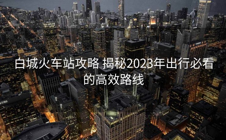 白城火车站攻略 揭秘2023年出行必看的高效路线