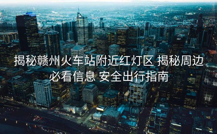 揭秘赣州火车站附近红灯区 揭秘周边必看信息 安全出行指南