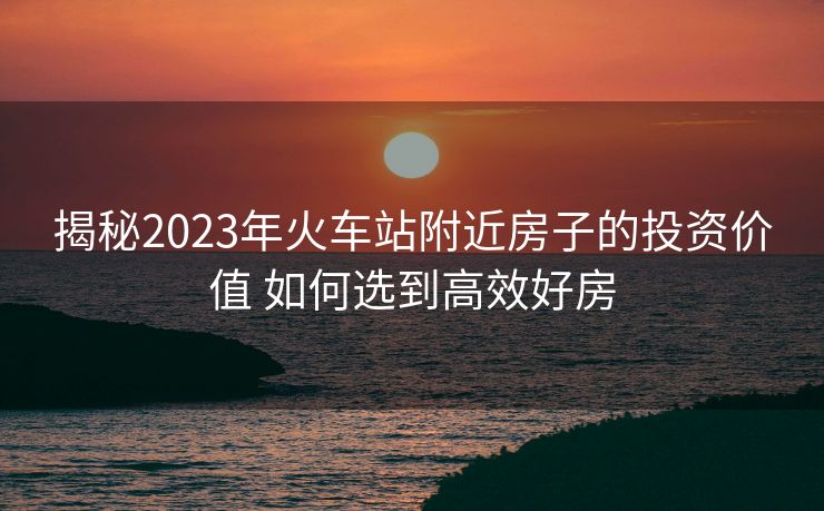 揭秘2023年火车站附近房子的投资价值 如何选到高效好房