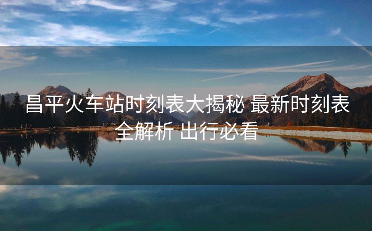 昌平火车站时刻表大揭秘 最新时刻表全解析 出行必看